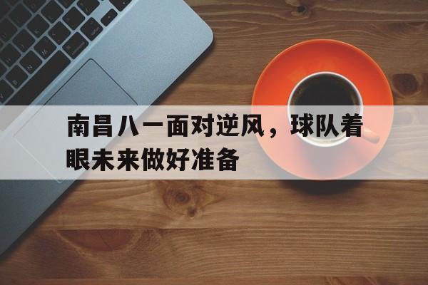 南昌八一面对逆风，球队着眼未来做好准备的简单介绍