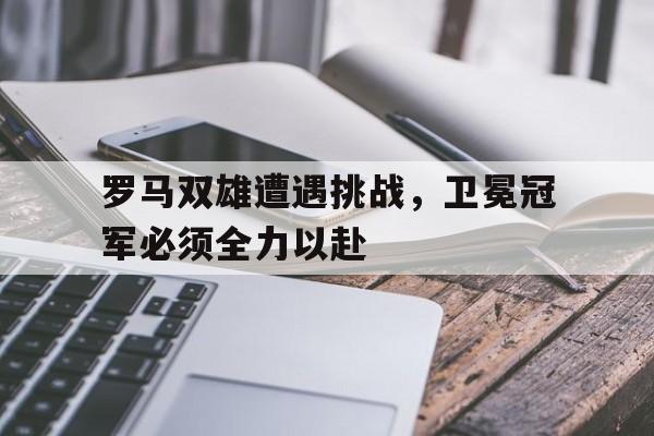 罗马双雄遭遇挑战，卫冕冠军必须全力以赴
